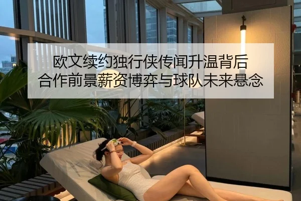 欧文续约独行侠传闻升温背后 合作前景薪资博弈与球队未来悬念